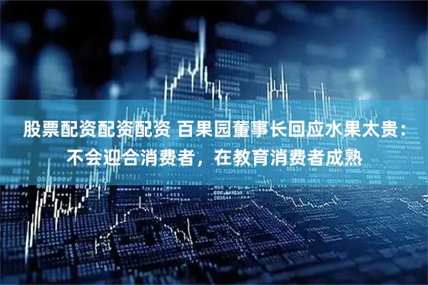 股票配资配资配资 百果园董事长回应水果太贵：不会迎合消费者，在教育消费者成熟