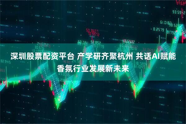 深圳股票配资平台 产学研齐聚杭州 共话AI赋能香氛行业发展新未来