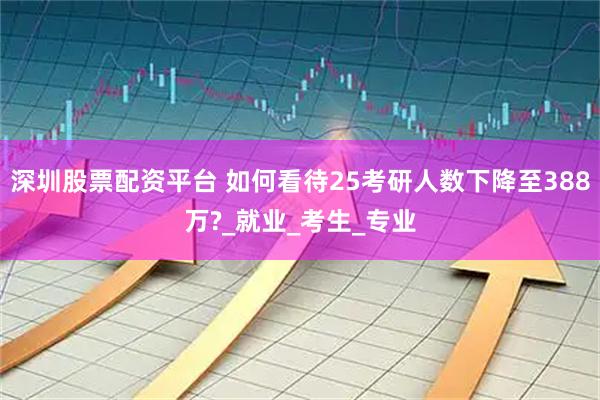 深圳股票配资平台 如何看待25考研人数下降至388万?_就业_考生_专业