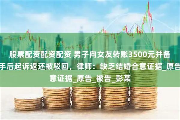 股票配资配资配资 男子向女友转账3500元并备注彩礼，分手后起诉返还被驳回，律师：缺乏结婚合意证据_原告_被告_彭某