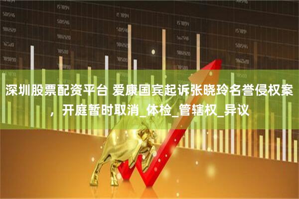 深圳股票配资平台 爱康国宾起诉张晓玲名誉侵权案，开庭暂时取消_体检_管辖权_异议