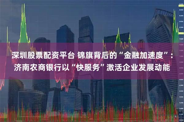 深圳股票配资平台 锦旗背后的“金融加速度”：济南农商银行以“快服务”激活企业发展动能