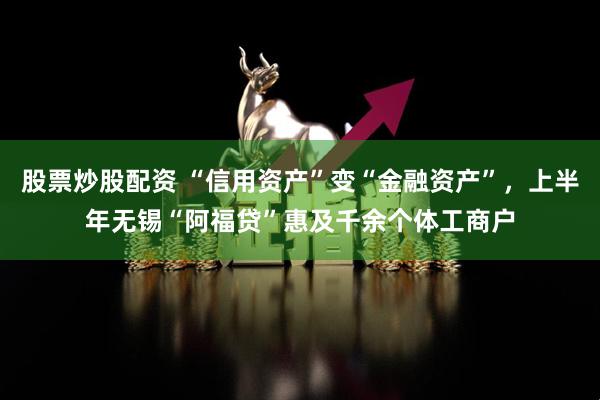 股票炒股配资 “信用资产”变“金融资产”，上半年无锡“阿福贷”惠及千余个体工商户