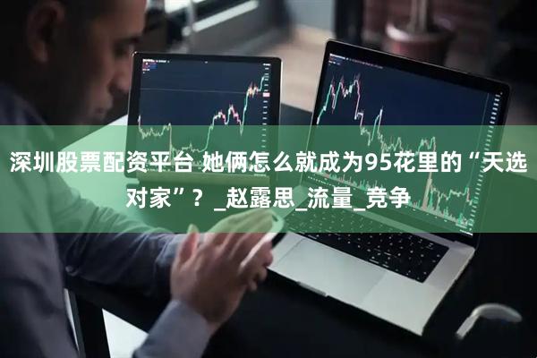 深圳股票配资平台 她俩怎么就成为95花里的“天选对家”？_赵露思_流量_竞争