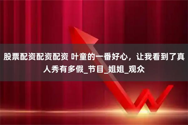 股票配资配资配资 叶童的一番好心，让我看到了真人秀有多假_节目_姐姐_观众