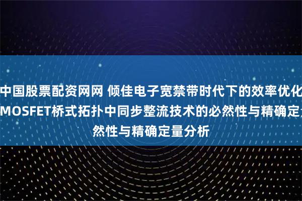 中国股票配资网网 倾佳电子宽禁带时代下的效率优化：SiC MOSFET桥式拓扑中同步整流技术的必然性与精确定量分析