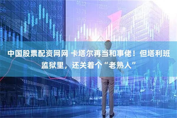 中国股票配资网网 卡塔尔再当和事佬！但塔利班监狱里，还关着个“老熟人”