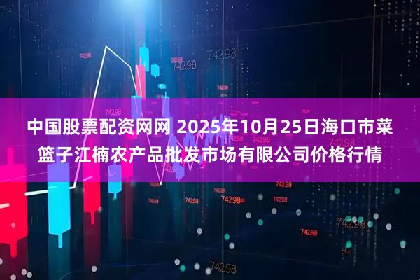 中国股票配资网网 2025年10月25日海口市菜篮子江楠农产品批发市场有限公司价格行情