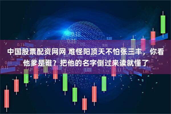 中国股票配资网网 难怪阳顶天不怕张三丰，你看他爹是谁？把他的名字倒过来读就懂了