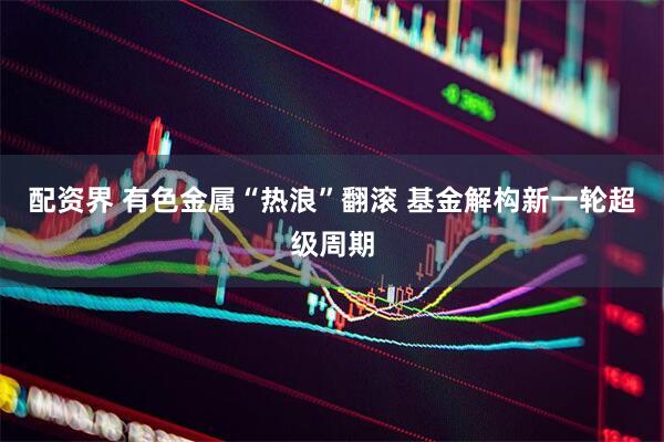 配资界 有色金属“热浪”翻滚 基金解构新一轮超级周期