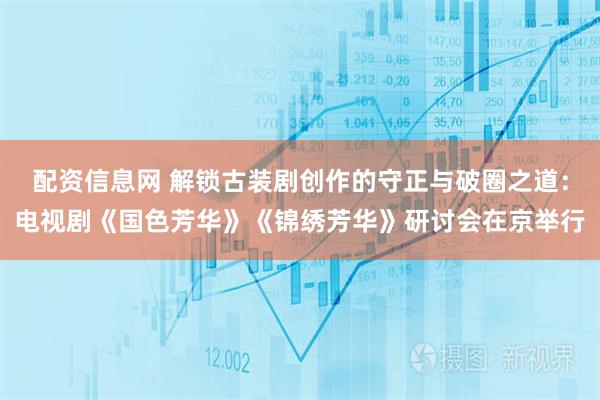 配资信息网 解锁古装剧创作的守正与破圈之道：电视剧《国色芳华》《锦绣芳华》研讨会在京举行