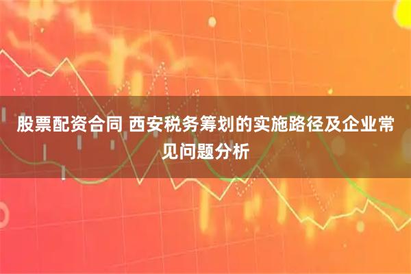 股票配资合同 西安税务筹划的实施路径及企业常见问题分析