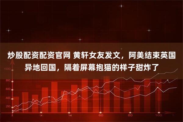 炒股配资配资官网 黄轩女友发文，阿美结束英国异地回国，隔着屏幕抱猫的样子甜炸了