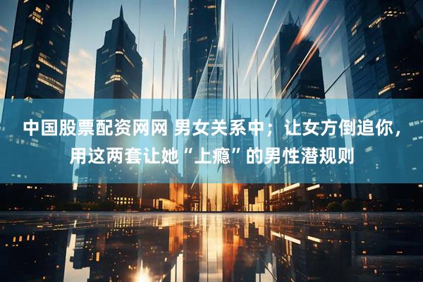 中国股票配资网网 男女关系中；让女方倒追你，用这两套让她“上瘾”的男性潜规则