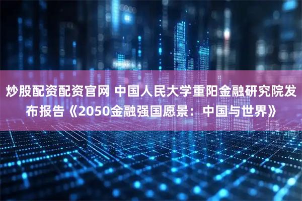 炒股配资配资官网 中国人民大学重阳金融研究院发布报告《2050金融强国愿景：中国与世界》