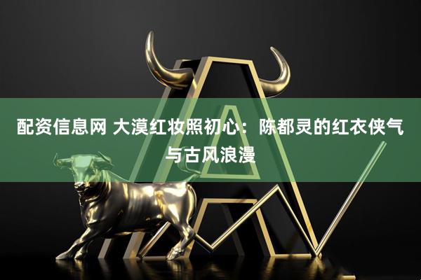 配资信息网 大漠红妆照初心：陈都灵的红衣侠气与古风浪漫