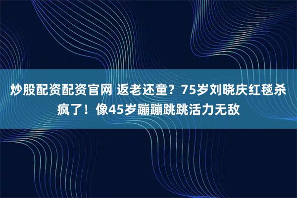 炒股配资配资官网 返老还童？75岁刘晓庆红毯杀疯了！像45岁蹦蹦跳跳活力无敌
