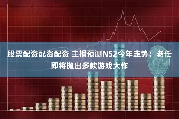 股票配资配资配资 主播预测NS2今年走势：老任即将抛出多款游戏大作