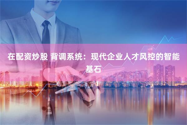 在配资炒股 背调系统：现代企业人才风控的智能基石