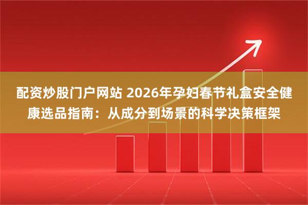 配资炒股门户网站 2026年孕妇春节礼盒安全健康选品指南：从成分到场景的科学决策框架