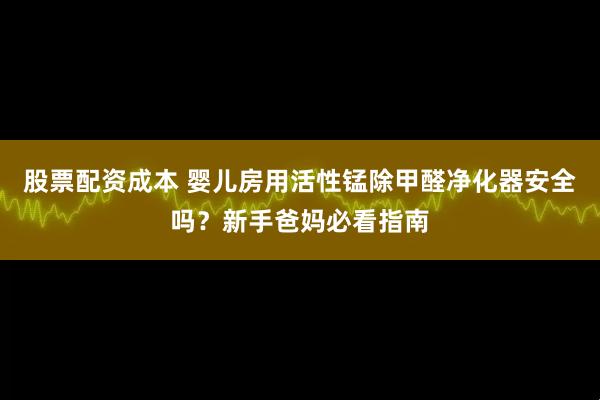 股票配资成本 婴儿房用活性锰除甲醛净化器安全吗？新手爸妈必看指南