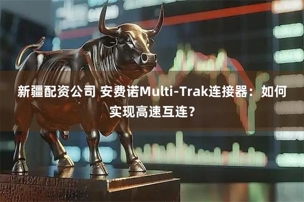新疆配资公司 安费诺Multi-Trak连接器：如何实现高速互连？