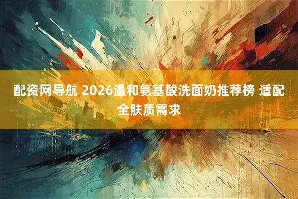 配资网导航 2026温和氨基酸洗面奶推荐榜 适配全肤质需求