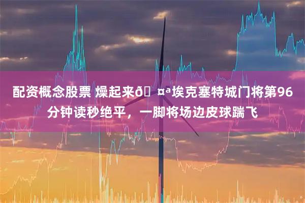 配资概念股票 燥起来🤪埃克塞特城门将第96分钟读秒绝平，一脚将场边皮球踹飞